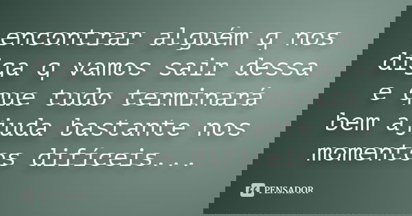 encontrar alguém q nos diga q vamos sair dessa e que tudo terminará bem ajuda bastante nos momentos difíceis...