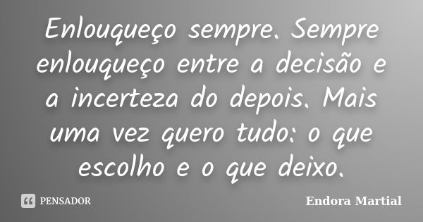 Enlouqueço sempre. Sempre enlouqueço entre a decisão e a incerteza do depois. Mais uma vez quero tudo: o que escolho e o que deixo.... Frase de Endora Martial.