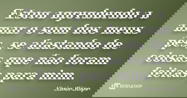 Estou aprendendo a amar o som dos meus pés, se afastando de coisas que não foram feitas para mim.... Frase de Enéas Bispo.