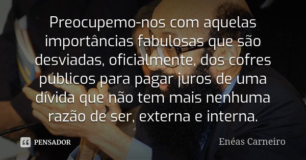 Preocupemo-nos com aquelas importâncias fabulosas que são desviadas, oficialmente, dos cofres públicos para pagar juros de uma dívida que não tem mais nenhuma r... Frase de Enéas Carneiro.