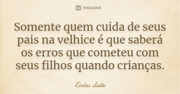 Somente quem cuida de seus pais na velhice é que saberá os erros que cometeu com seus filhos quando crianças.... Frase de Enéas Leite.