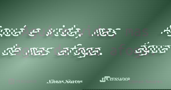 Aguá e vida, mas água de mas afoga.... Frase de Eneas Soares.