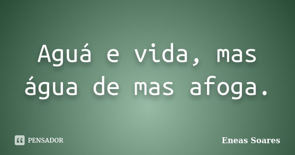 Aguá e vida, mas água de mas afoga.... Frase de Eneas Soares.