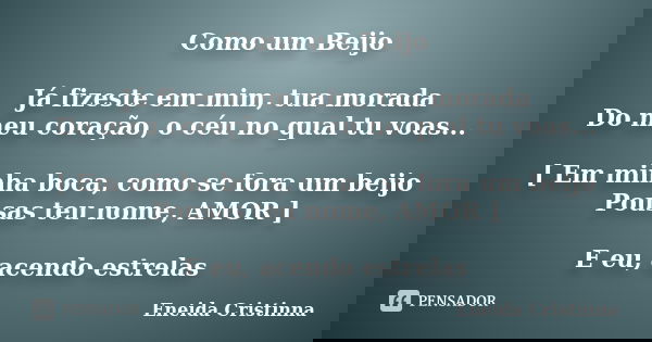Como um Beijo Já fizeste em mim, tua morada Do meu coração, o céu no qual tu voas... [ Em minha boca, como se fora um beijo Pousas teu nome, AMOR ] E eu, acendo... Frase de Eneida Cristinna.