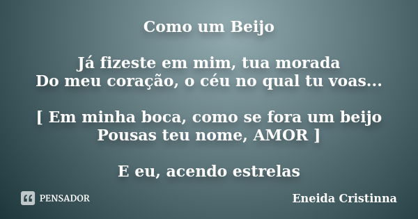 Como um Beijo Já fizeste em mim, tua morada Do meu coração, o céu no qual tu voas... [ Em minha boca, como se fora um beijo Pousas teu nome, AMOR ] E eu, acendo... Frase de Eneida Cristinna.