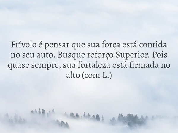 Frívolo é pensar que sua força está contida no seu auto. Busque reforço Superior. Pois quase sempre, sua fortaleza está firmada no alto (com L.)... Frase de Eneilde Aquino.