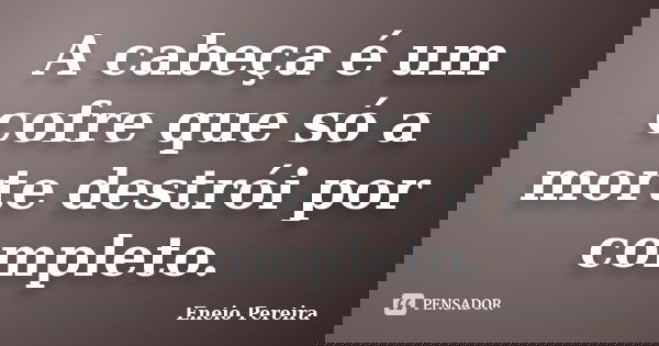 A cabeça é um cofre que só a morte destrói por completo.... Frase de Eneio Pereira.