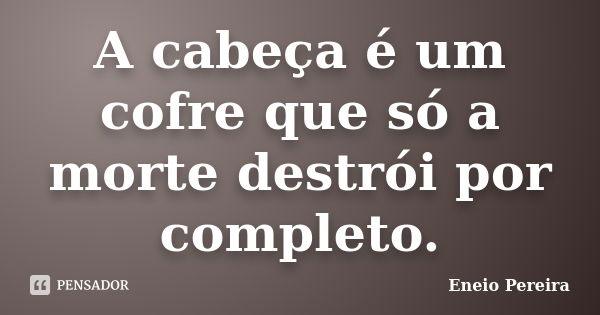 A cabeça é um cofre que só a morte destrói por completo.... Frase de Eneio Pereira.