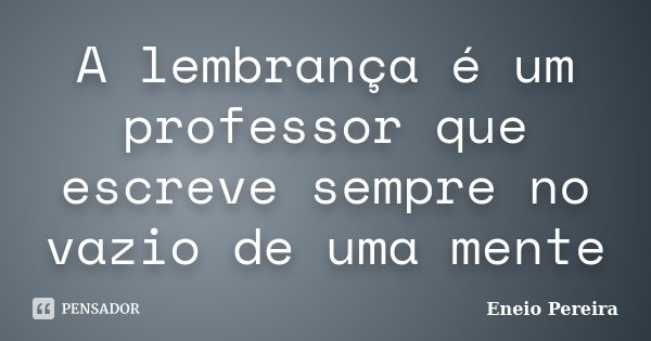 A lembrança é um professor que escreve sempre no vazio de uma mente... Frase de Eneio Pereira.