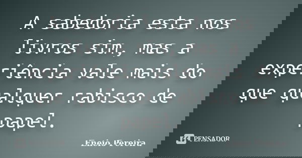 A sabedoria esta nos livros sim, mas a experiência vale mais do que qualquer rabisco de papel.... Frase de Eneio Pereira.