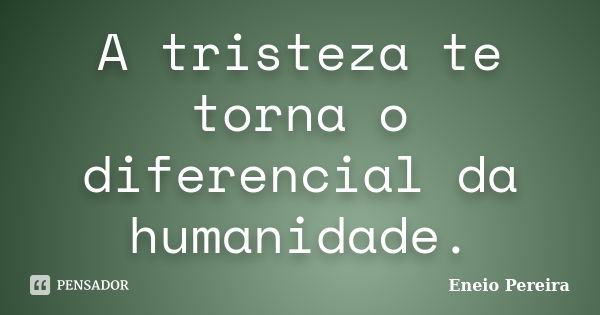 A tristeza te torna o diferencial da humanidade.... Frase de Eneio Pereira.