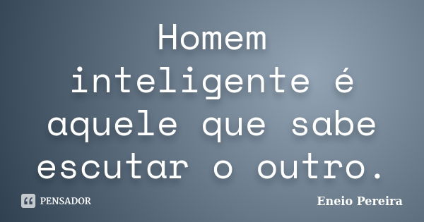 Homem inteligente é aquele que sabe escutar o outro.... Frase de Eneio Pereira.