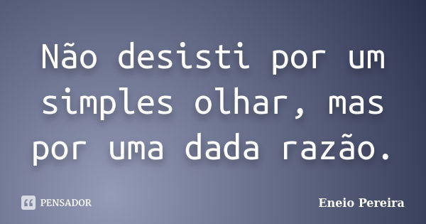 Não desisti por um simples olhar, mas por uma dada razão.... Frase de Eneio Pereira.