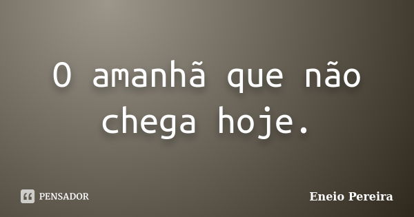 O amanhã que não chega hoje.... Frase de Eneio Pereira.