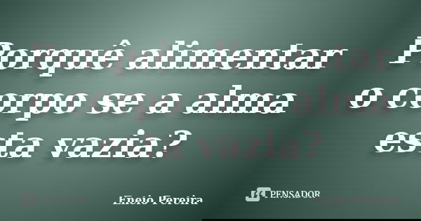 Porquê alimentar o corpo se a alma esta vazia?... Frase de Eneio pereira.