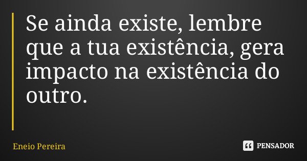 Se ainda existe, lembre que a tua existência, gera impacto na existência do outro.... Frase de Eneio Pereira.
