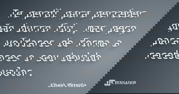 Te perdi para perceber quão burro fui, mas peço para voltares de forma a receberes o seu devido valor.... Frase de Eneio Pereira.
