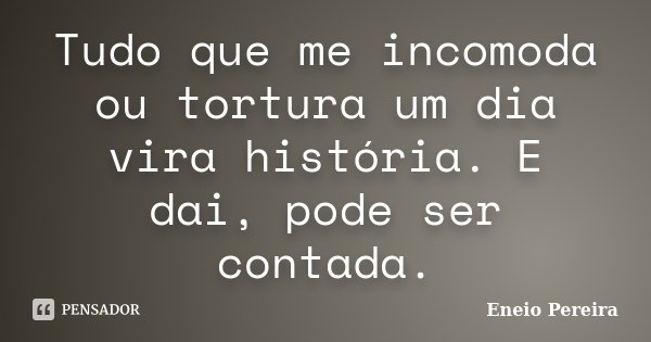 Tudo que me incomoda ou tortura um dia vira história. E dai, pode ser contada.... Frase de Eneio Pereira.