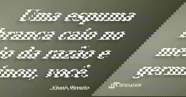 Uma espuma branca caio no meio da razão e germinou, você.... Frase de Eneio Pereira.