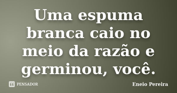 Uma espuma branca caio no meio da razão e germinou, você.... Frase de Eneio Pereira.