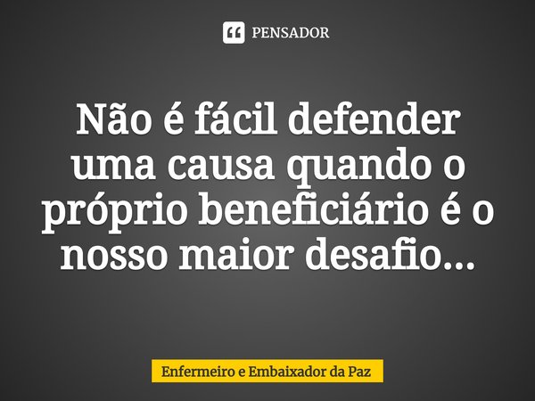 ⁠Não é fácil defender uma causa quando o próprio beneficiário é o nosso maior desafio...... Frase de Enfermeiro e Embaixador da Paz.