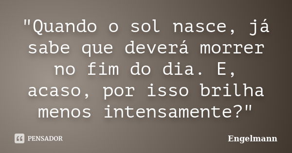 "Quando o sol nasce, já sabe que deverá morrer no fim do dia. E, acaso, por isso brilha menos intensamente?"... Frase de Engelmann.