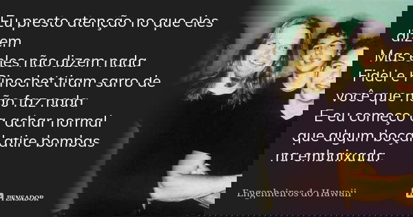 Eu presto atenção no que eles dizem Mas eles não dizem nada Fidel e Pinochet tiram sarro de você que não faz nada E eu começo a achar normal que algum boçal ati... Frase de Engenheiros do Hawaii.