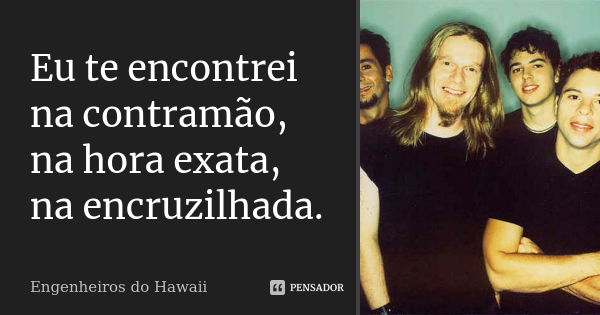 Eu te encontrei na contramão, na hora exata, na encruzilhada.... Frase de Engenheiros do Hawaii.