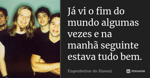 Já vi o fim do mundo algumas vezes e na manhã seguinte estava tudo bem.... Frase de Engenheiros do Hawaii.