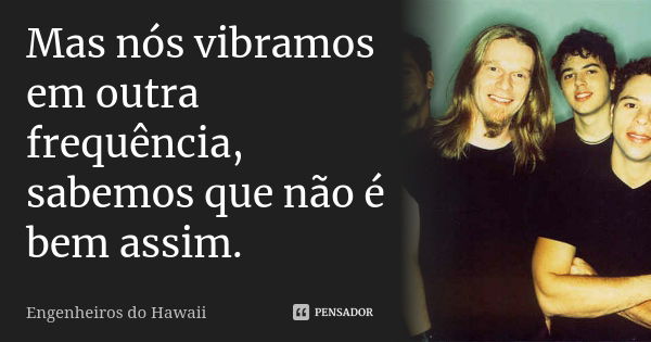 Mas nós vibramos em outra frequência, sabemos que não é bem assim.... Frase de Engenheiros Do Hawaii.