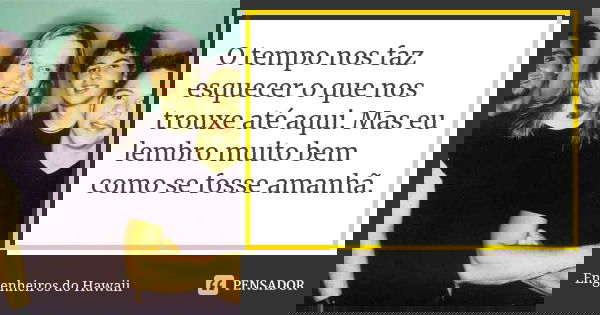O tempo nos faz esquecer o que nos trouxe até aqui. Mas eu lembro muito bem como se fosse amanhã.... Frase de Engenheiros do Hawaii.