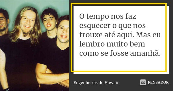 O tempo nos faz esquecer o que nos trouxe até aqui. Mas eu lembro muito bem como se fosse amanhã.... Frase de Engenheiros do Hawaii.