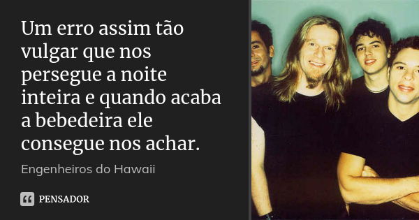 Um erro assim tão vulgar que nos persegue a noite inteira e quando acaba a bebedeira ele consegue nos achar.... Frase de Engenheiros do Hawaii.