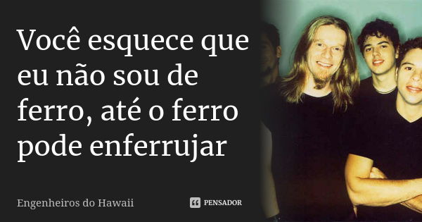 Você esquece que eu não sou de ferro, até o ferro pode enferrujar... Frase de Engenheiros do Hawaii.