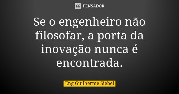 Se o engenheiro não filosofar, a porta da inovação nunca é encontrada.... Frase de Eng Guilherme Siebel.