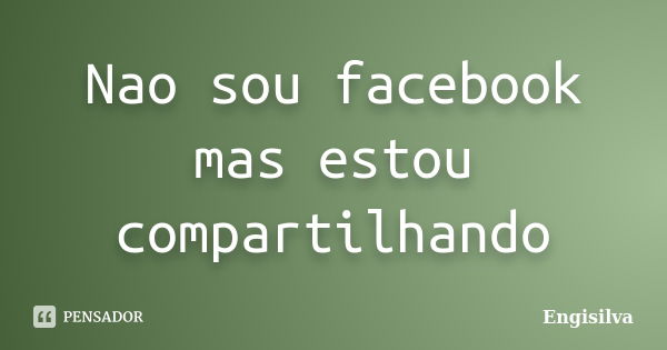 Nao sou facebook mas estou compartilhando... Frase de Engisilva.