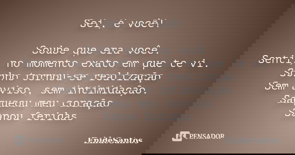 Sei, é você! Soube que era você. Senti, no momento exato em que te vi. Sonho tornou-se realização Sem aviso, sem intimidação. Saqueou meu coração Sanou feridas... Frase de EnideSantos.