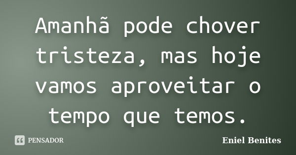 Amanhã pode chover tristeza, mas hoje vamos aproveitar o tempo que temos.... Frase de Eniel Benites.