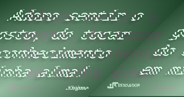 Adoro sentir o gosto, do tocar do conhecimento em minha alma!... Frase de Enigma.