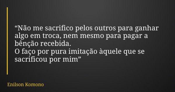 “Não me sacrifico pelos outros para ganhar algo em troca, nem mesmo para pagar a bênção recebida. O faço por pura imitação àquele que se sacrificou por mim”... Frase de Enilson Komono.