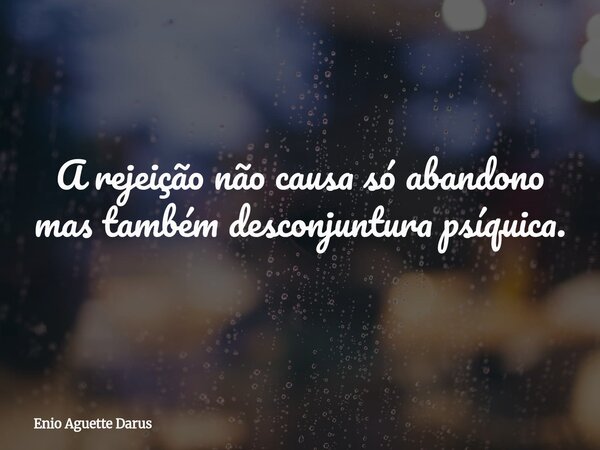 A rejeição não causa só abandono mas também desconjuntura psíquica.... Frase de Enio Aguette Darus.