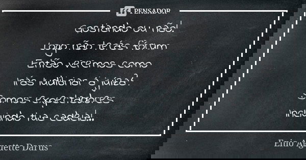 Gostando ou não! Logo não terás fórum Então veremos como Irás ludibriar à juíza? Somos expectadores Incluindo tua cadeia!..... Frase de Enio Aguette Darus.