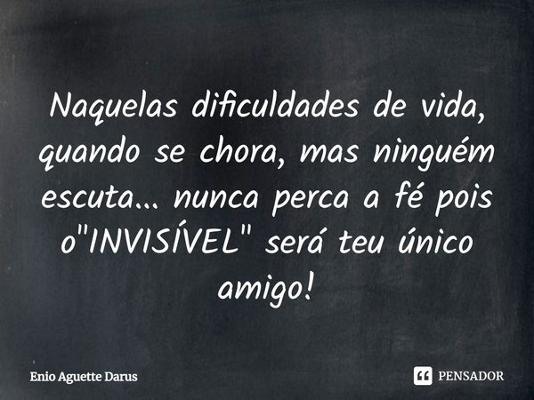 Naquelas dificuldades de vida, quando se chora, mas ninguém escuta... nunca perca a fé, pois o "INVISÍVEL" será teu único amigo!... Frase de Enio Aguette Darus.