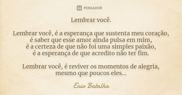 Lembrar você. Lembrar você, é a esperança que sustenta meu coração, é saber que esse amor ainda pulsa em mim, é a certeza de que não foi uma simples paixão, é a... Frase de Enio Batalha.