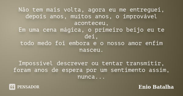 Não tem mais volta, agora eu me entreguei, depois anos, muitos anos, o improvável aconteceu, Em uma cena mágica, o primeiro beijo eu te dei, todo medo foi embor... Frase de Enio Batalha.