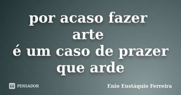 por acaso fazer arte é um caso de prazer que arde... Frase de Enio Eustáquio Ferreira.