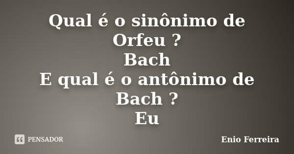 Qual é o sinônimo de Orfeu ? Bach E qual é o antônimo de Bach ? Eu... Frase de Enio Ferreira.