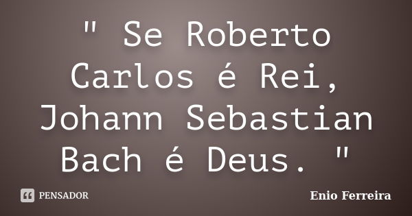 " Se Roberto Carlos é Rei, Johann Sebastian Bach é Deus. "... Frase de Enio Ferreira.