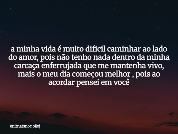 a minha vida é muito dificil caminhar ao lado do amor, pois não tenho nada dentro da minha carcaça enferrujada que me mantenha vivo, mais o meu dia começou melh... Frase de enitnatsnoc oãoj.