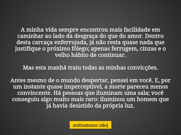 A minha vida sempre encontrou mais facilidade em caminhar ao lado da desgraça do que do amor. Dentro desta carcaça enferrujada, já não resta quase nada que just... Frase de enitnatsnoc oãoj.